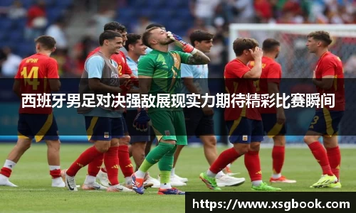 西班牙男足对决强敌展现实力期待精彩比赛瞬间